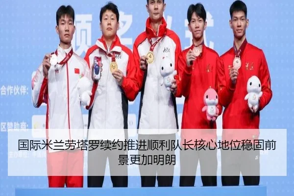 国际米兰劳塔罗续约推进顺利队长核心地位稳固前景更加明朗