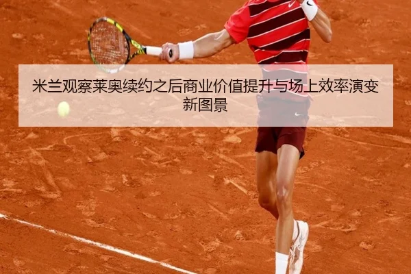 米兰观察莱奥续约之后商业价值提升与场上效率演变新图景