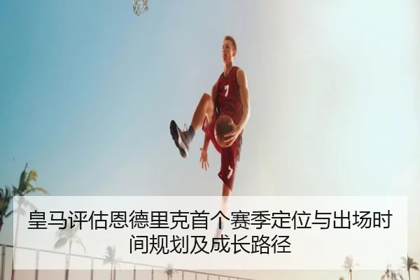 皇马评估恩德里克首个赛季定位与出场时间规划及成长路径