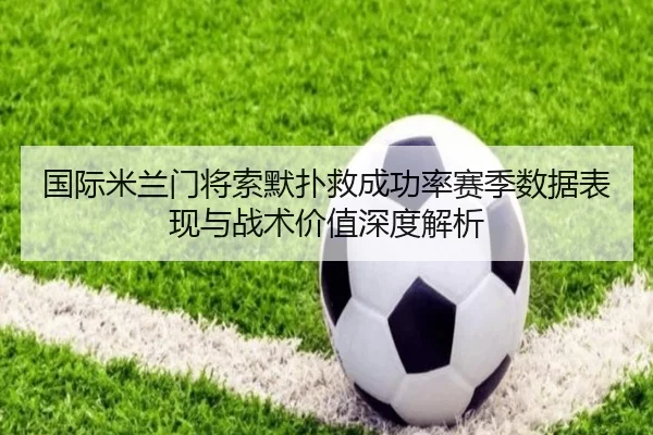 国际米兰门将索默扑救成功率赛季数据表现与战术价值深度解析