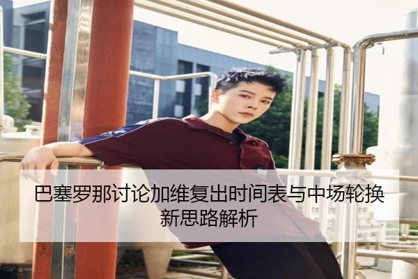 巴塞罗那讨论加维复出时间表与中场轮换新思路解析