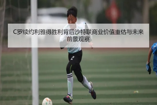 C罗续约利雅得胜利背后沙特联商业价值重估与未来前景观察