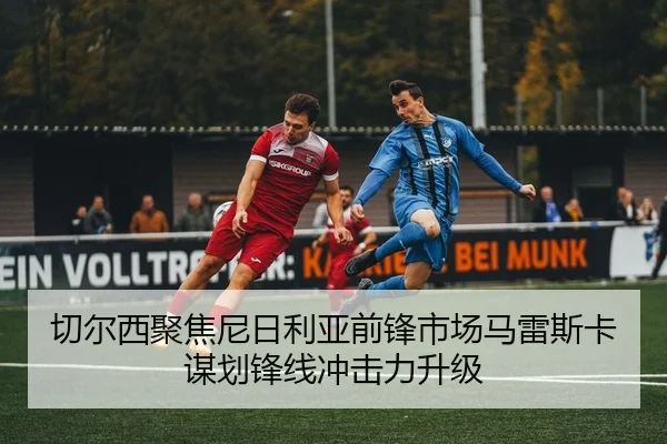 切尔西聚焦尼日利亚前锋市场马雷斯卡谋划锋线冲击力升级