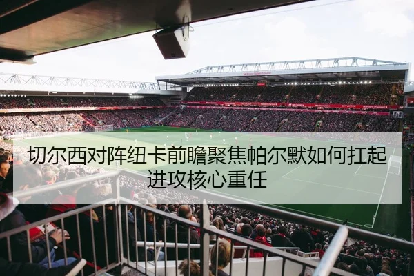 切尔西对阵纽卡前瞻聚焦帕尔默如何扛起进攻核心重任